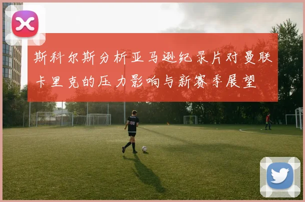 斯科尔斯分析亚马逊纪录片对曼联卡里克的压力影响与新赛季展望
