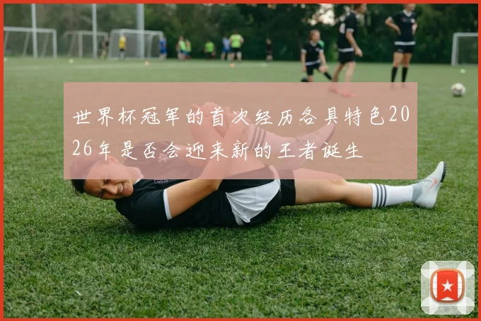 世界杯冠军的首次经历各具特色2026年是否会迎来新的王者诞生