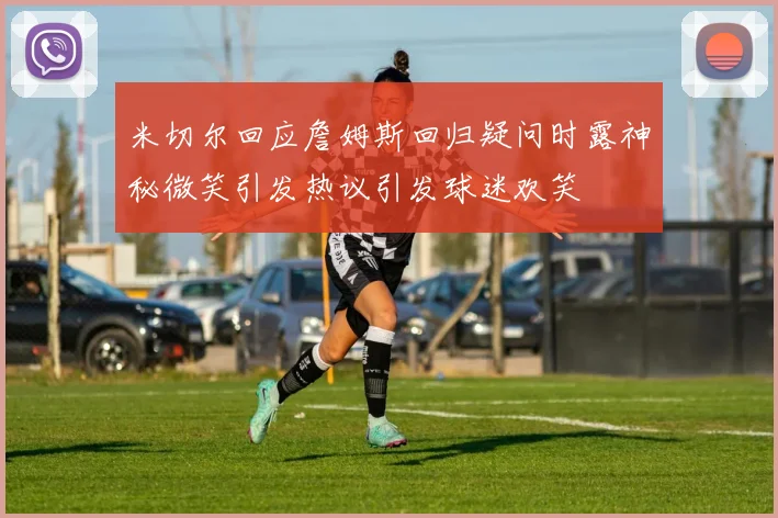 米切尔回应詹姆斯回归疑问时露神秘微笑引发热议引发球迷欢笑