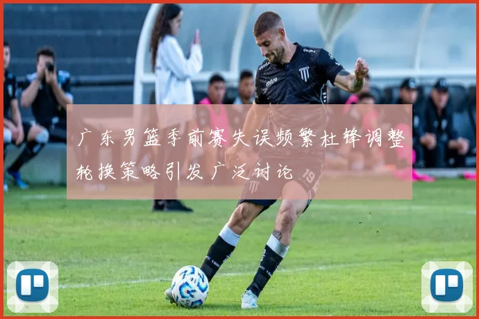 广东男篮季前赛失误频繁杜锋调整轮换策略引发广泛讨论