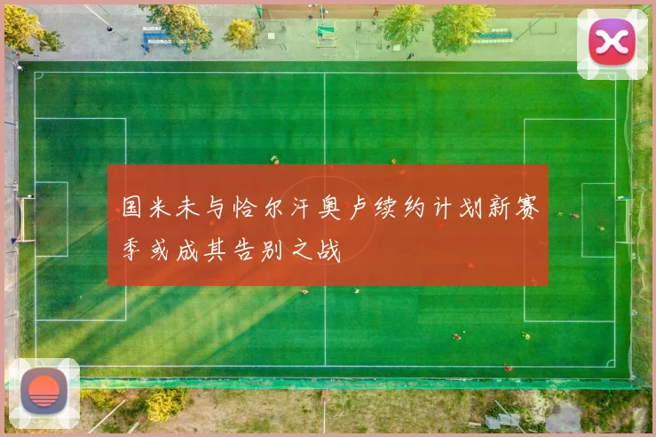 国米未与恰尔汗奥卢续约计划新赛季或成其告别之战