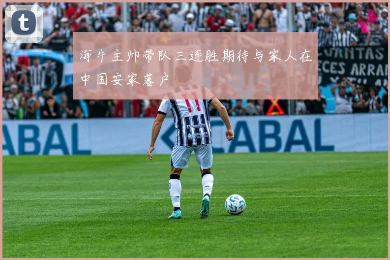 海牛主帅带队三连胜期待与家人在中国安家落户