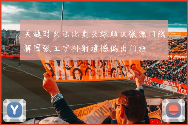 关键时刻法比奥头球助攻张源门线解围张玉宁补射遗憾偏出门框