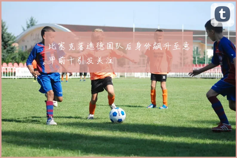比塞克落选德国队后身价飙升至意甲前十引发关注