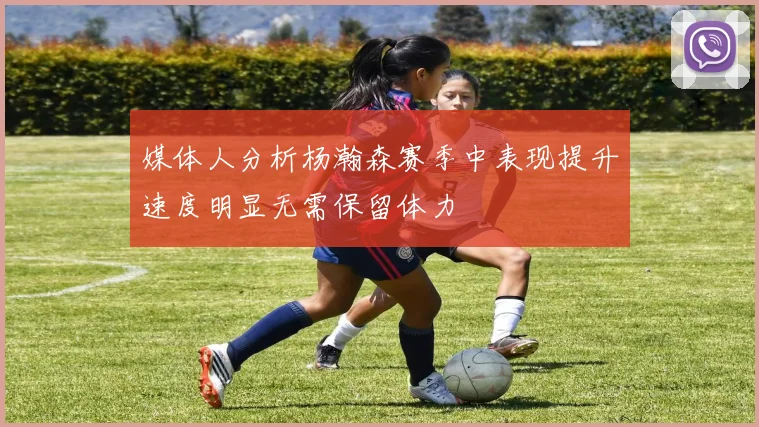 媒体人分析杨瀚森赛季中表现提升速度明显无需保留体力