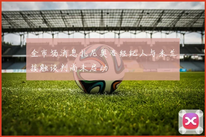 全市场消息扎尼奥洛经纪人与米兰接触谈判尚未启动
