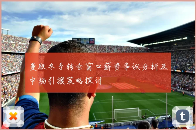 曼联冬季转会窗口薪资争议分析及中场引援策略探讨