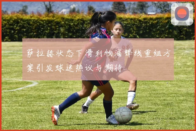 萨拉赫状态下滑利物浦锋线重组方案引发球迷热议与期待