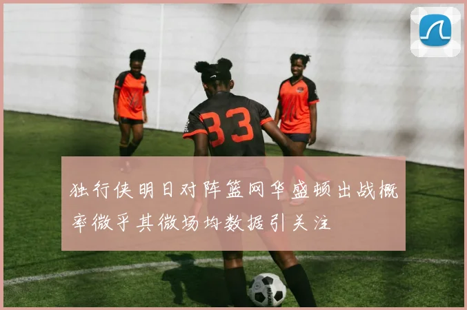 独行侠明日对阵篮网华盛顿出战概率微乎其微场均数据引关注
