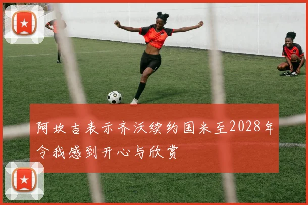 阿坎吉表示齐沃续约国米至2028年令我感到开心与欣赏