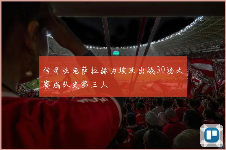 传奇法老萨拉赫为埃及出战30场大赛成队史第三人